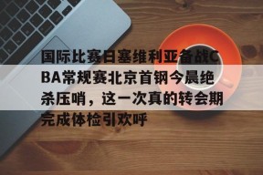 开云体育最新入口-关于国际比赛日塞维利亚备战CBA常规赛北京首钢今晨绝杀压哨，这一次真的转会期完成体检引欢呼的信息